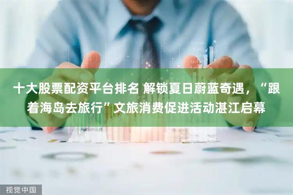 十大股票配资平台排名 解锁夏日蔚蓝奇遇，“跟着海岛去旅行”文旅消费促进活动湛江启幕