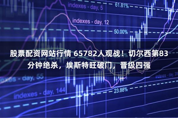 股票配资网站行情 65782人观战！切尔西第83分钟绝杀，埃斯特旺破门，晋级四强