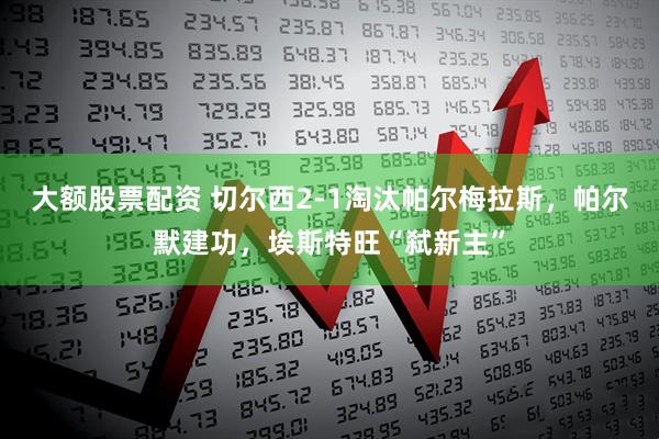 大额股票配资 切尔西2-1淘汰帕尔梅拉斯，帕尔默建功，埃斯特旺“弑新主”