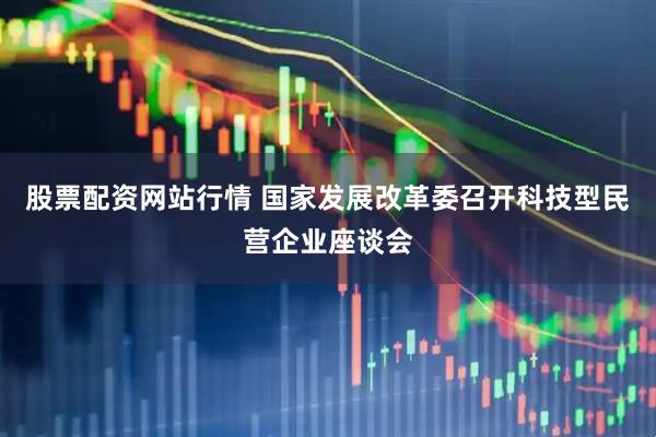 股票配资网站行情 国家发展改革委召开科技型民营企业座谈会