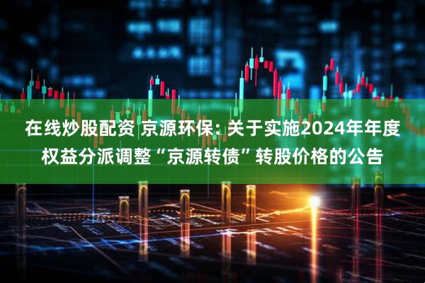 在线炒股配资 京源环保: 关于实施2024年年度权益分派调整“京源转债”转股价格的公告