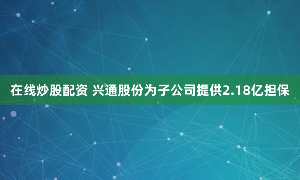 在线炒股配资 兴通股份为子公司提供2.18亿担保