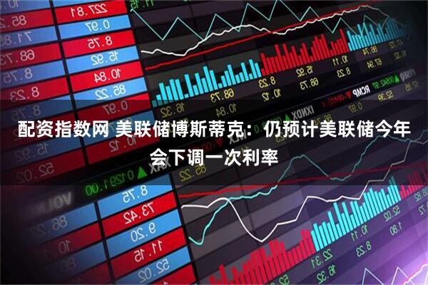 配资指数网 美联储博斯蒂克：仍预计美联储今年会下调一次利率