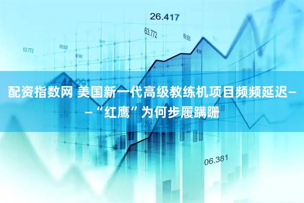 配资指数网 美国新一代高级教练机项目频频延迟——“红鹰”为何步履蹒跚
