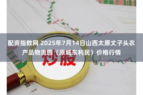 配资指数网 2025年7月14日山西太原丈子头农产品物流园(原城东利民)价格行情