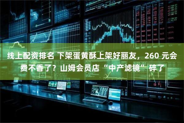 线上配资排名 下架蛋黄酥上架好丽友，260 元会费不香了？山姆会员店 “中产滤镜” 碎了