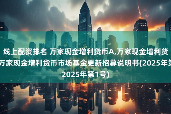 线上配资排名 万家现金增利货币A,万家现金增利货币B: 万家现金增利货币市场基金更新招募说明书(2025年第1号)