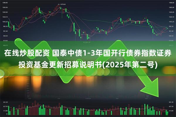 在线炒股配资 国泰中债1-3年国开行债券指数证券投资基金更新招募说明书(2025年第二号)