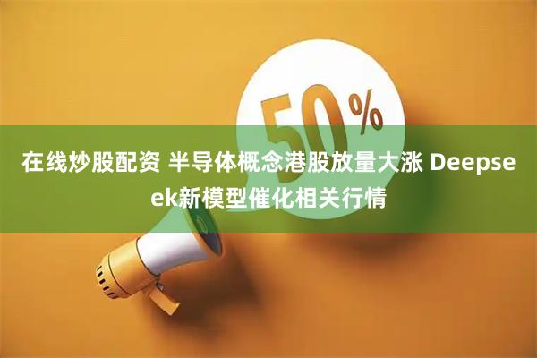 在线炒股配资 半导体概念港股放量大涨 Deepseek新模型催化相关行情