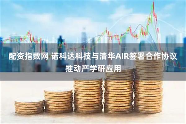 配资指数网 诺科达科技与清华AIR签署合作协议推动产学研应用