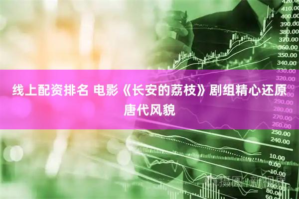 线上配资排名 电影《长安的荔枝》剧组精心还原唐代风貌