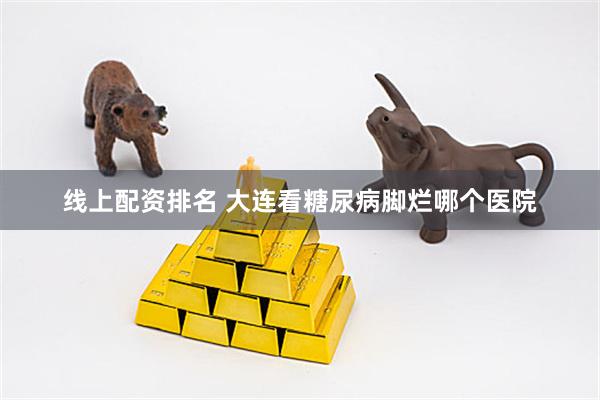 线上配资排名 大连看糖尿病脚烂哪个医院