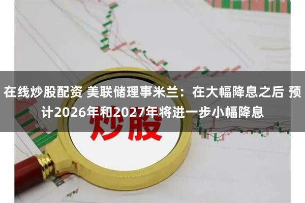 在线炒股配资 美联储理事米兰：在大幅降息之后 预计2026年和2027年将进一步小幅降息