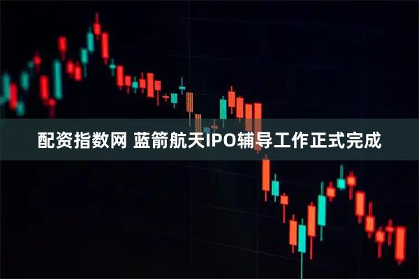 配资指数网 蓝箭航天IPO辅导工作正式完成